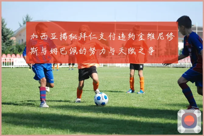 加西亚揭秘拜仁支付违约金维尼修斯与姆巴佩的努力与天赋之争