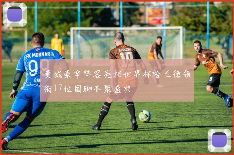 曼城豪华阵容亮相世界杯哈兰德领衔17位国脚齐聚盛典