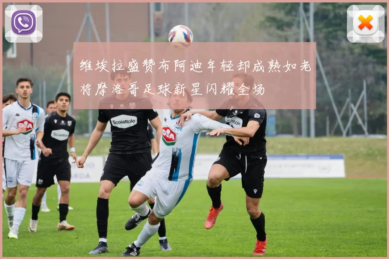 维埃拉盛赞布阿迪年轻却成熟如老将摩洛哥足球新星闪耀全场