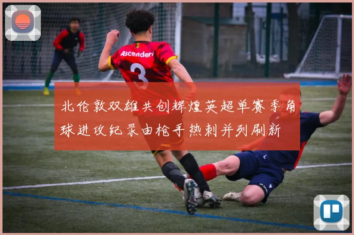 北伦敦双雄共创辉煌英超单赛季角球进攻纪录由枪手热刺并列刷新