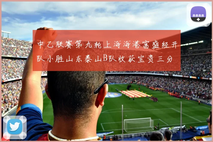 中乙联赛第九轮上海海港富盛经开队小胜山东泰山B队收获宝贵三分
