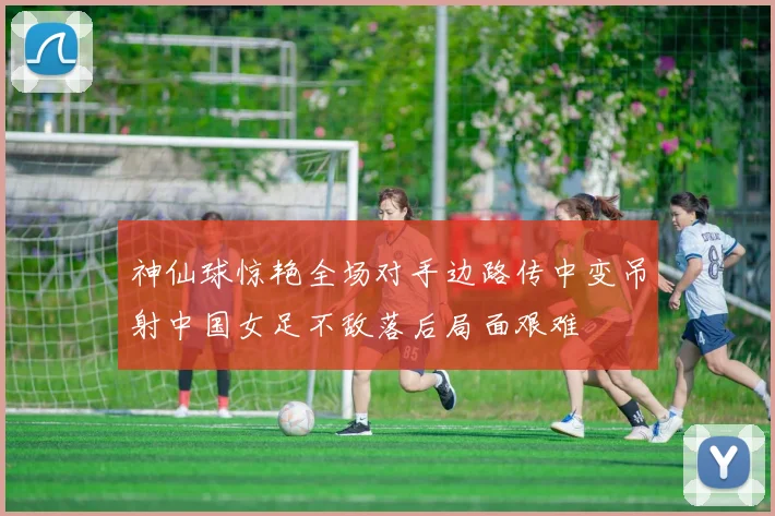 神仙球惊艳全场对手边路传中变吊射中国女足不敌落后局面艰难