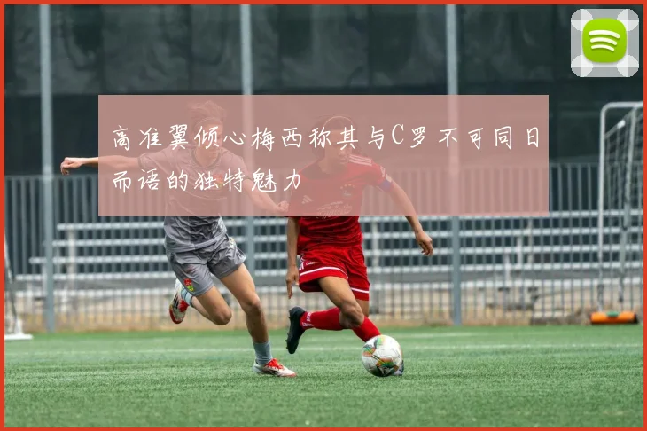 高准翼倾心梅西称其与C罗不可同日而语的独特魅力