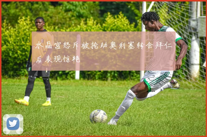 水晶宫怒斥被抢劫奥利塞转会拜仁后表现惊艳