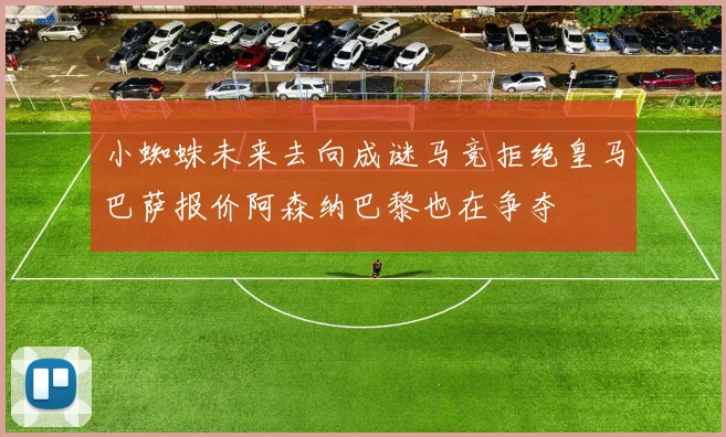 小蜘蛛未来去向成谜马竞拒绝皇马巴萨报价阿森纳巴黎也在争夺