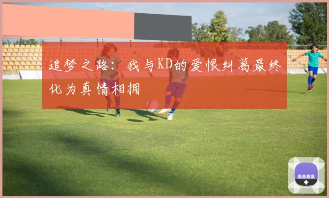 追梦之路：我与KD的爱恨纠葛最终化为真情相拥