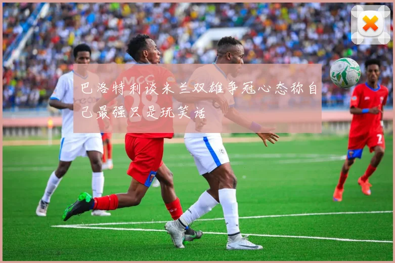 巴洛特利谈米兰双雄争冠心态称自己最强只是玩笑话