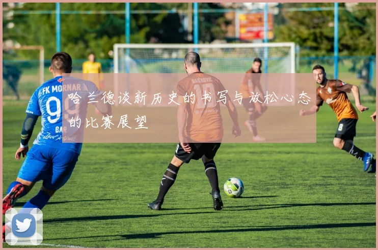 哈兰德谈新历史的书写与放松心态的比赛展望