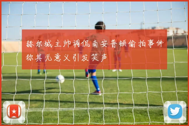 赫尔城主帅调侃南安普顿偷拍事件称其无意义引发笑声