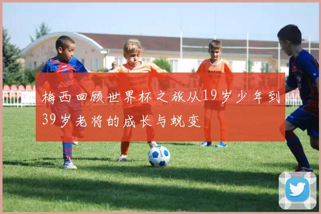 梅西回顾世界杯之旅从19岁少年到39岁老将的成长与蜕变