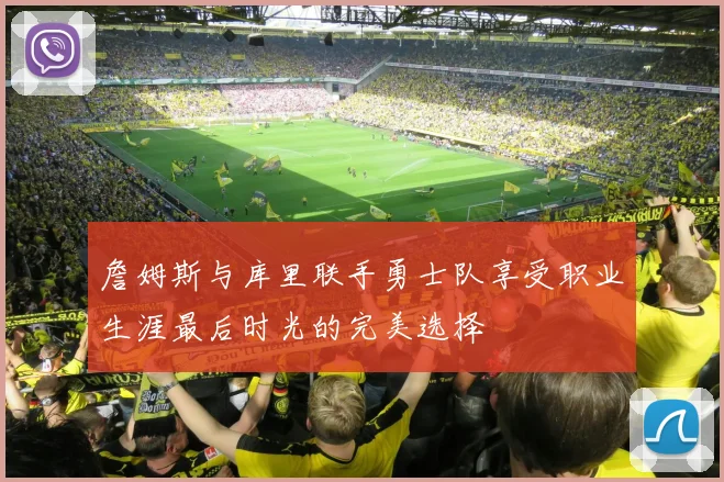 詹姆斯与库里联手勇士队享受职业生涯最后时光的完美选择