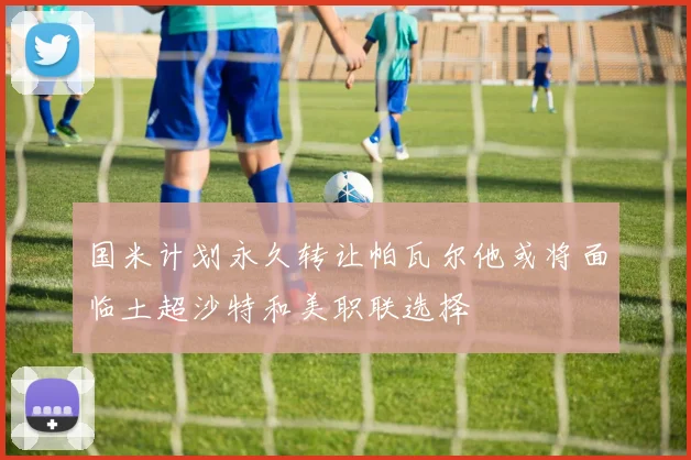 国米计划永久转让帕瓦尔他或将面临土超沙特和美职联选择