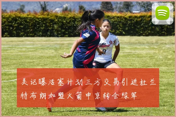 美记曝活塞计划三方交易引进杜兰特布朗加盟火箭申京转会绿军