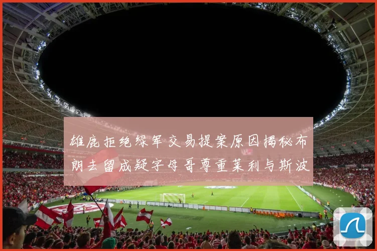 雄鹿拒绝绿军交易提案原因揭秘布朗去留成疑字母哥尊重莱利与斯波教练
