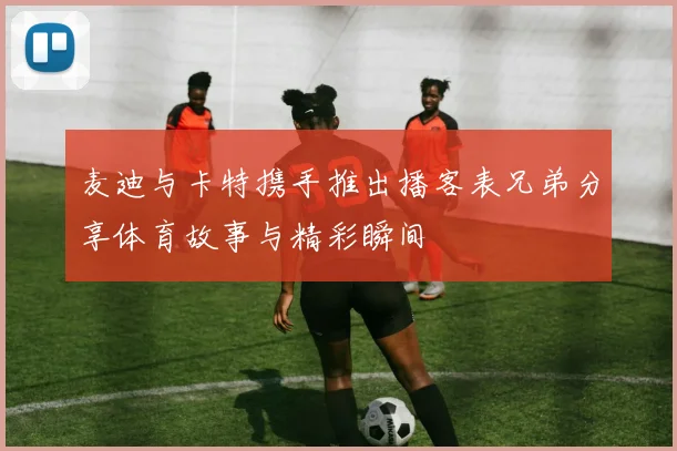麦迪与卡特携手推出播客表兄弟分享体育故事与精彩瞬间
