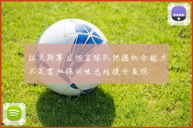 拉莫斯赛后坦言球队把握机会能力不足需加强训练总结提升表现