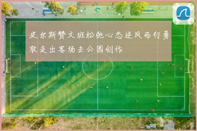 皮尔斯赞文班松弛心态逆风而行勇敢走出客场去公园创作
