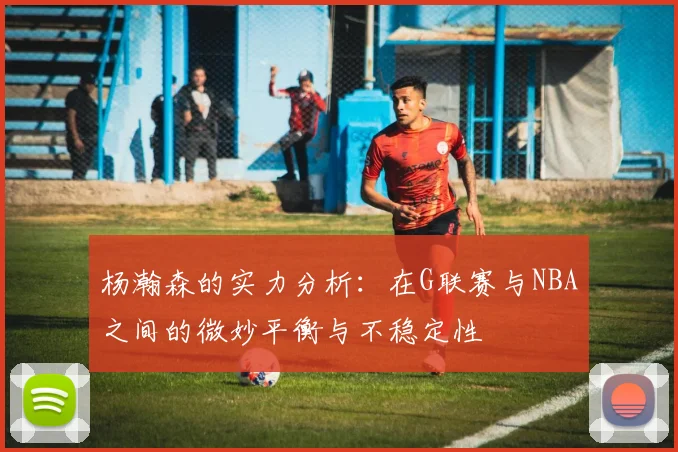 杨瀚森的实力分析：在G联赛与NBA之间的微妙平衡与不稳定性