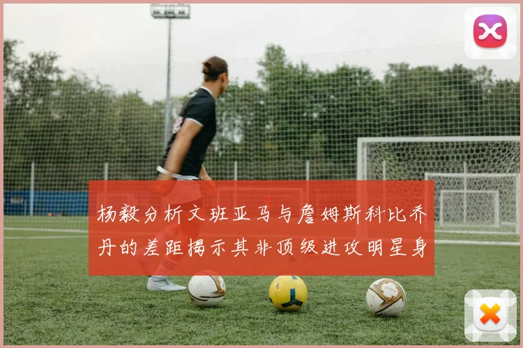 杨毅分析文班亚马与詹姆斯科比乔丹的差距揭示其非顶级进攻明星身份
