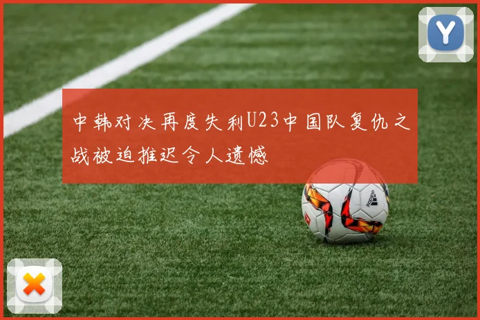 中韩对决再度失利U23中国队复仇之战被迫推迟令人遗憾