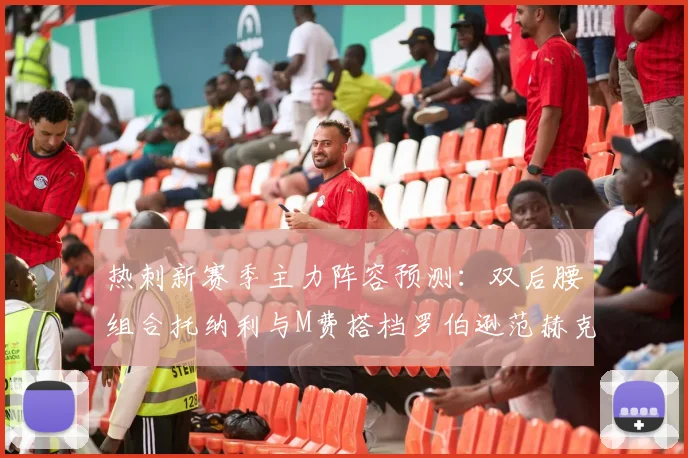 热刺新赛季主力阵容预测：双后腰组合托纳利与M费搭档罗伯逊范赫克加盟