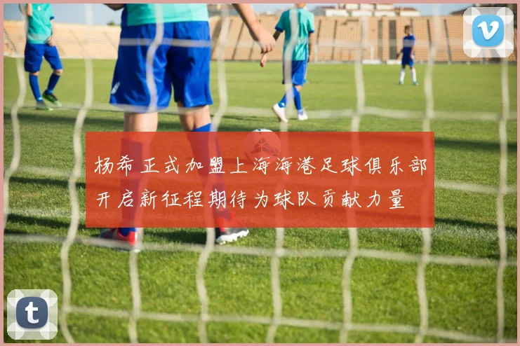 杨希正式加盟上海海港足球俱乐部开启新征程期待为球队贡献力量