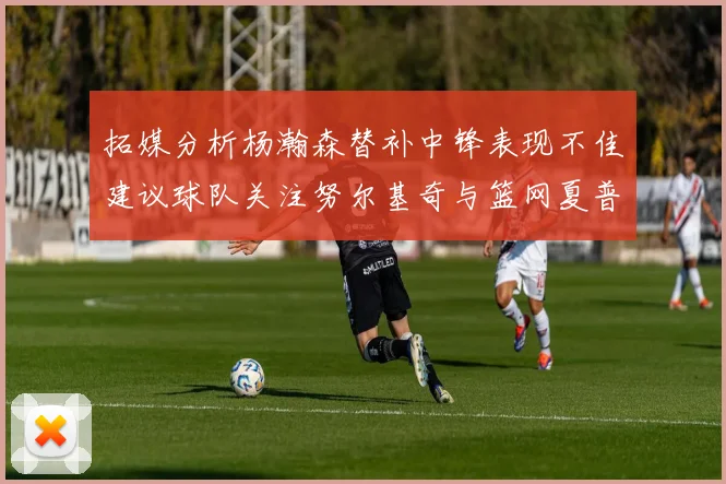 拓媒分析杨瀚森替补中锋表现不佳建议球队关注努尔基奇与篮网夏普