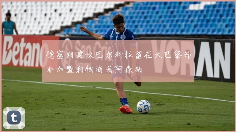 德塞利建议巴尔科拉留在大巴黎而非加盟利物浦或阿森纳