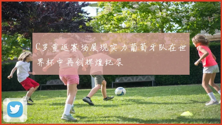 C罗重返赛场展现实力葡萄牙队在世界杯中再创辉煌纪录