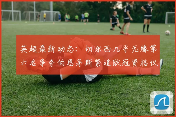英超最新动态：切尔西几乎无缘第六名争夺伯恩茅斯紧追欧冠资格仅差三分